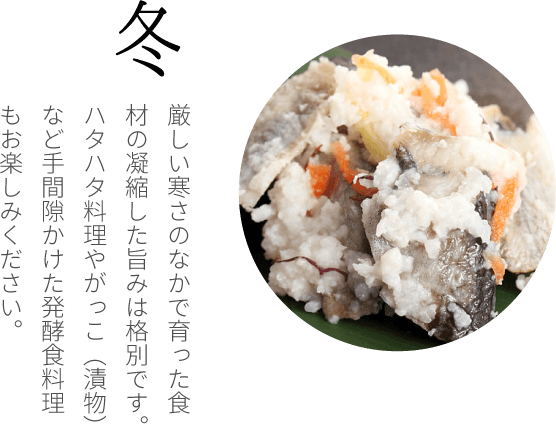 冬 日本海の鮟鱇、河豚、寒鰤。冬野菜の蕪、百合根、里芋など、厳しい寒さのなかでぎゅっと凝縮した旨みは格別です。ハタハタ料理やがっこ（漬物）など手間隙かけた発酵食料理もお楽しみください。