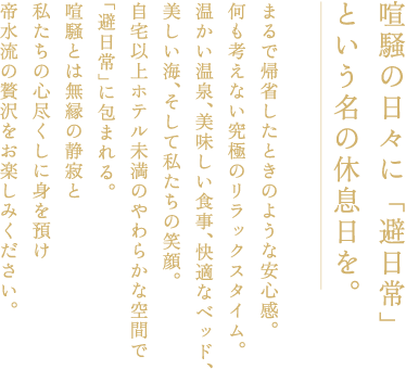 喧騒の日々に「避日常」という名の休息日を。まるで帰省したときのような安心感。何も考えない究極のリラックスタイム。暖かい温泉、美味しい食事、快適なベッド、美しい海、そして私たちの笑顔。自宅以上ホテル未満の柔らかな空間で「避日常」に包まれる。喧騒とは無縁の静寂と私たちの心尽くしに身を預け帝水流の贅沢をお楽しみください。