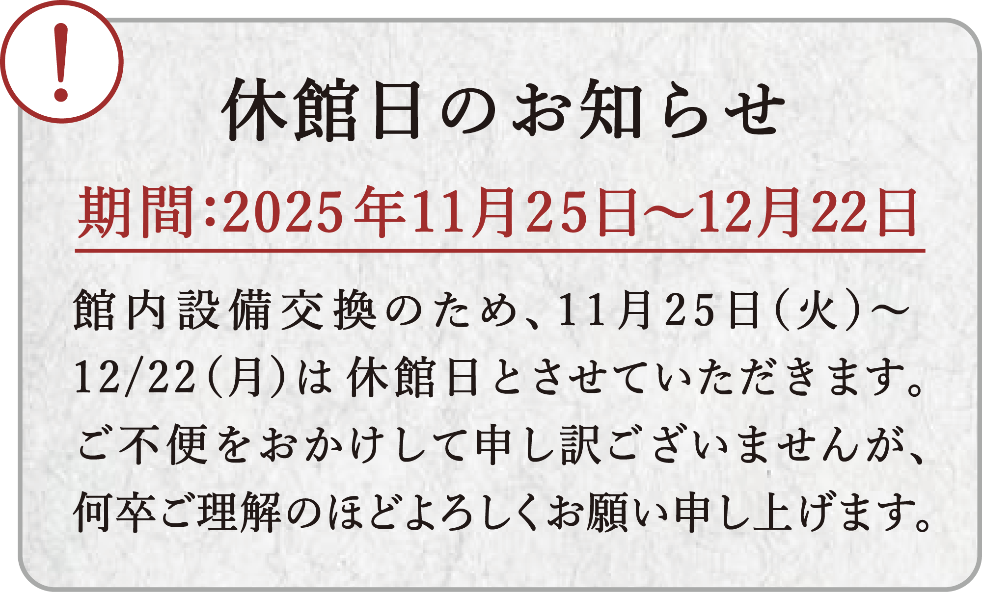 休館日のお知らせ。期間：2025年11月25日～12月22日・館内整備交換のため、11月25日(火)～12月22日(月)は休館日とさせていただきます。ご不便とお掛けして申し訳ございませんが、何卒ご理解のほどよろしくお願い申し上げます。